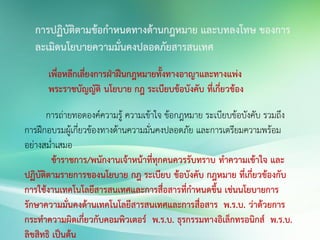 การปฏิบัติตามข้อกาหนดทางด้านกฎหมาย และบทลงโทษ ของการ
ละเมิดนโยบายความมั่นคงปลอดภัยสารสนเทศ
เพื่อหลีกเลี่ยงการฝ่าฝืนกฎหมายทั้งทางอาญาและทางแพ่ง
พระราชบัญญัติ นโยบาย กฎ ระเบียบข้อบังคับ ที่เกี่ยวข้อง
การถ่ายทอดองค์ความรู้ ความเข้าใจ ข้อกฎหมาย ระเบียบข้อบังคับ รวมถึง
การฝึกอบรมผู้เกี่ยวข้องทางด้านความมั่นคงปลอดภัย และการเตรียมความพร้อม
อย่างสม่่าเสมอ
ข้าราชการ/พนักงานเจ้าหน้าที่ทุกคนควรรับทราบ ทาความเข้าใจ และ
ปฏิบัติตามรายการของนโยบาย กฎ ระเบียบ ข้อบังคับ กฎหมาย ที่เกี่ยวข้องกับ
การใช้งานเทคโนโลยีสารสนเทศและการสื่อสารที่กาหนดขึ้น เช่นนโยบายการ
รักษาความมั่นคงด้านเทคโนโลยีสารสนเทศและการสื่อสาร พ.ร.บ. ว่าด้วยการ
กระทาความผิดเกี่ยวกับคอมพิวเตอร์ พ.ร.บ. ธุรกรรมทางอิเล็กทรอนิกส์ พ.ร.บ.
ลิขสิทธิ เป็นต้น
 
