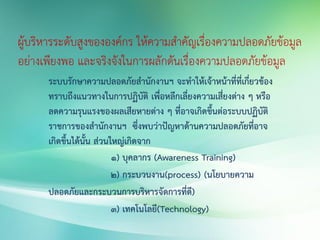 ผู้บริหารระดับสูงขององค์กร ให้ความสาคัญเรื่องความปลอดภัยข้อมูล
อย่างเพียงพอ และจริงจังในการผลักดันเรื่องความปลอดภัยข้อมูล
ระบบรักษาความปลอดภัยสานักงานฯ จะทาให้เจ้าหน้าที่ที่เกี่ยวข้อง
ทราบถึงแนวทางในการปฏิบัติ เพื่อหลีกเลี่ยงความเสี่ยงต่าง ๆ หรือ
ลดความรุนแรงของผลเสียหายต่าง ๆ ที่อาจเกิดขึ้นต่อระบบปฏิบัติ
ราชการของสานักงานฯ ซึ่งพบว่าปัญหาด้านความปลอดภัยที่อาจ
เกิดขึ้นได้นั้น ส่วนใหญ่เกิดจาก
1) บุคลากร (Awareness Training)
2) กระบวนงาน(process) (นโยบายความ
ปลอดภัยและกระบวนการบริหารจัดการที่ดี)
3) เทคโนโลยี(Technology)
 