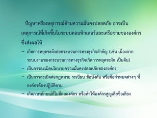 ปัญหาหรือเหตุการณ์ด้านความมั่นคงปลอดภัย อาจเป็น
เหตุการณ์ที่เกิดขึ้นในระบบคอมพิวเตอร์และเครือข่ายขององค์กร
ซึ่งส่งผลให้
- เกิดการหยุดชะงักต่อกระบวนการทางธุรกิจสาคัญ (เช่น เนื่องจาก
ระบบงานของกระบวนการทางธุรกิจเกิดการหยุดชะงัก เป็นต้น)
- เป็นการละเมิดนโยบายความมั่นคงปลอดภัยขององค์กร
- เป็นการละเมิดต่อกฎหมาย ระเบียบ ข้อบังคับ หรือข้อกาหนดต่างๆ ที่
องค์กรต้องปฏิบัติตาม
- เกิดภาพลักษณ์ที่ไม่ดีต่อองค์กร หรือทาให้องค์กรสูญเสียชื่อเสียง
 