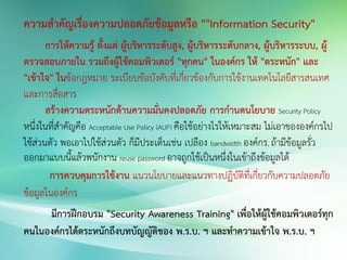 ความสาคัญเรื่องความปลอดภัยข้อมูลหรือ ""Information Security"
การให้ความรู้ ตั้งแต่ ผู้บริหารระดับสูง, ผู้บริหารระดับกลาง, ผู้บริหารระบบ, ผู้
ตรวจสอบภายใน รวมถึงผู้ใช้คอมพิวเตอร์ "ทุกคน" ในองค์กร ให้ "ตระหนัก" และ
"เข้าใจ" ในข้อกฎหมาย ระเบียบข้อบังคับที่เกี่ยวข้องกับการใช้งานเทคโนโลยีสารสนเทศ
และการสื่อสาร
สร้างความตระหนักด้านความมั่นคงปลอดภัย การกานดนโยบาย Security Policy
หนึ่งในที่สาคัญคือ Acceptable Use Policy (AUP) คือใช้อย่างไรให้เหมาะสม ไม่เอาขององค์กรไป
ใช้ส่วนตัว พอเอาไปใช้ส่วนตัว ก็มีประเด็นเช่น เปลือง bandwidth องค์กร, ถ้ามีข้อมูลรั่ว
ออกมาแบบนี้แล้วพนักงาน reuse password อาจถูกใช้เป็นหนึ่งในเข้าถึงข้อมูลได้
การควบคุมการใช้งาน แนวนโยบายและแนวทางปฏิบัติที่เกี่ยวกับความปลอดภัย
ข้อมูลในองค์กร
มีการฝึกอบรม "Security Awareness Training" เพื่อให้ผู้ใช้คอมพิวเตอร์ทุก
คนในองค์กรได้ตระหนักถึงบทบัญญัติของ พ.ร.บ. ฯ และทาความเข้าใจ พ.ร.บ. ฯ
 
