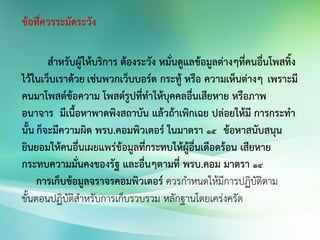 ข้อที่ควรระมัดระวัง
สาหรับผู้ให้บริการ ต้องระวัง หมั่นดูแลข้อมูลต่างๆที่คนอื่นโพสทิ้ง
ไว้ในเว็บเราด้วย เช่นพวกเว็บบอร์ด กระทู้ หรือ ความเห็นต่างๆ เพราะมี
คนมาโพสต์ข้อความ โพสต์รูปที่ทาให้บุคคลอื่นเสียหาย หรือภาพ
อนาจาร มีเนื้อหาพาดพิงสถาบัน แล้วถ้าเพิกเฉย ปล่อยให้มี การกระทา
นั้น ก็จะมีความผิด พรบ.คอมพิวเตอร์ ในมาตรา 15 ข้อหาสนับสนุน
ยินยอมให้คนอื่นเผยแพร่ข้อมูลที่กระทบให้ผู้อื่นเดือดร้อน เสียหาย
กระทบความมั่นคงของรัฐ และอื่นๆตามที่ พรบ.คอม มาตรา 14
การเก็บข้อมูลจราจรคอมพิวเตอร์ ควรก่าหนดให้มีการปฏิบัติตาม
ขั้นตอนปฏิบัติส่าหรับการเก็บรวบรวม หลักฐานโดยเคร่งครัด
 