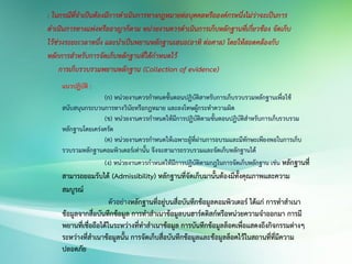 : ในกรณีที่จาเป็นต้องมีการดาเนินการทางกฎหมายต่อบุคคลหรือองค์กรหนึ่งไม่ว่าจะเป็นการ
ดาเนินการทางแพ่งหรืออาญาก็ตาม หน่วยงานควรดาเนินการเก็บหลักฐานที่เกี่ยวข้อง จัดเก็บ
ไว้ช่วงระยะเวลาหนึ่ง และนาเป็นพยานหลักฐานเสนอ(อาทิ ต่อศาล) โดยให้สอดคล้องกับ
หลักการสาหรับการจัดเก็บหลักฐานที่ได้กาหนดไว้
การเก็บรวบรวมพยานหลักฐาน (Collection of evidence)
แนวปฏิบัติ :
(ก) หน่วยงานควรกาหนดขั้นตอนปฏิบัติสาหรับการเก็บรวบรวมหลักฐานเพื่อใช้
สนับสนุนกระบวนการทางวินัยหรือกฎหมาย และลงโทษผู้กระทาความผิด
(ข) หน่วยงานควรกาหนดให้มีการปฏิบัติตามขั้นตอนปฏิบัติสาหรับการเก็บรวบรวม
หลักฐานโดยเคร่งครัด
(ค) หน่วยงานควรกาหนดให้เฉพาะผู้ที่ผ่านการอบรมและมีทักษะเพียงพอในการเก็บ
รวบรวมหลักฐานคอมพิวเตอร์เท่านั้น จึงจะสามารถรวบรวมและจัดเก็บหลักฐานได้
(ง) หน่วยงานควรกาหนดให้มีการปฏิบัติตามกฎในการจัดเก็บหลักฐาน เช่น หลักฐานที่
สามารถยอมรับได้ (Admissibility) หลักฐานที่จัดเก็บมานั้นต้องมีทั้งคุณภาพและความ
สมบูรณ์
ตัวอย่างหลักฐานที่อยู่บนสื่อบันทึกข้อมูลคอมพิวเตอร์ ได้แก่ การทาสาเนา
ข้อมูลจากสื่อบันทึกข้อมูล การทาสาเนาข้อมูลบนฮาร์ดดิสก์หรือหน่วยความจาออกมา การมี
พยานที่เชื่อถือได้ในระหว่างที่ทาสาเนาข้อมูล การบันทึกข้อมูลล็อคเพื่อแสดงถึงกิจกรรมต่างๆ
ระหว่างที่สาเนาข้อมูลนั้น การจัดเก็บสื่อบันทึกข้อมูลและข้อมูลล็อคไว้ในสถานที่ที่มีความ
ปลอดภัย
 