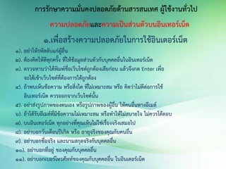การรักษาความมั่นคงปลอดภัยด้านสารสนเทศ ผู้ใช้งานทั่วไป
ความปลอดภัยและความเป็นส่วนตัวบนอินเทอร์เน็ต
1.เพื่อสร้างความปลอดภัยในการใช้อินเตอร์เน็ต
1). อย่าให้รหัสลับแก่ผู้อื่น
2). ต้องคิดให้ดีทุกครั้ง ที่ให้ข้อมูลส่วนตัวกับบุคคลอื่นในอินเทอร์เน็ต
3). ตรวจทานว่าได้พิมพ์ชื่อเว็บไซด์ถูกต้องเสียก่อน แล้วจึงกด Enter เพื่อ
จะได้เข้าเว็บไซด์ที่ต้องการได้ถูกต้อง
4). ถ้าพบเห็นข้อความ หรือสิ่งใด ที่ไม่เหมาะสม หรือ คิดว่าไม่ดีต่อการใช้
อินเทอร์เน็ต ควรออกจากเว็บไซด์นั้น
5). อย่าส่งรูปภาพของตนเอง หรือรูปภาพของผู้อื่น ให้คนอื่นทางอีเมล์
6). ถ้าได้รับอีเมล์ที่มีข้อความไม่เหมาะสม หรือทาให้ไม่สบายใจ ไม่ควรโต้ตอบ
7). บนอินเทอร์เน็ต ทุกอย่างที่คุณเห็นไม่ใช่เรื่องจริงเสมอไป
8). อย่าบอกวันเดือนปีเกิด หรือ อายุจริงของคุณกับคนอื่น
9). อย่าบอกชื่อจริง และนามสกุลจริงกับบุคคลอื่น
10). อย่าบอกที่อยู่ ของคุณกับบุคคลอื่น
11). อย่าบอกเบอร์โทรศัพท์ของคุณกับบุคคลอื่น ในอินเตอร์เน็ต
 