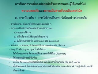 การรักษาความมั่นคงปลอดภัยด้านสารสนเทศ ผู้ใช้งานทั่วไป
ความปลอดภัยและความเป็นส่วนตัวบนอินเทอร์เน็ต
2. การป้องกัน : การใช้งานอินเทอร์เน็ตอย่างปลอดภัย
• อ่านข้อตกลง นโยบายให้ดีก่อนตอบตกลงใด ๆ
• ระวังการใช้บริการเครื่องคอมพิวเตอร์สาธารณะ
1)แอบดูการใช้งาน
2) หลีกเลี่ยงการใส่ข้อมูลสาคัญมาก ๆ
3) ไม่ให้ระบบช่วยจา username และ password
• หมั่นลบ temporary internet files, cookies และ history
• Logoff หรือ logout ทุกครั้งหลังใช้งาน
 ไม่ใช้ Password ที่คาดเดาได้ง่าย เช่น คาที่มีใน Dictionary
 ใช้การผสมอักขระที่ซับซ้อน
 เปลี่ยน Password อย่างสม่าเสมอ เมื่อถึงเวลาที่เหมาะสม เช่น ทุกๆ 90 วัน
 ตั้ง Password ซึ่งผสมอักษรภาษาอังกฤษตัวเล็ก อักษรภาษาอังกฤษตัวใหญ่ ตัวเล็ก และตัว
อักขระพิเศษ
 