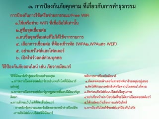 การป้องกันการใช้เครือข่ายสาธรณะ/Free WiFi
1.ใช้เครือข่าย WiFi ที่เชื่อถือได้เท่านั้น
2.ดูชื่อจุดเชื่อมต่อ
3.ลบชื่อจุดเชื่อมต่อที่ไม่ได้ใช้จากรายการ
4. เลือกการเชื่อมต่อ ที่ต้องเข้ารหัส (WPA2.WPAและ WEP)
5. อย่าแชร์ไฟล์และโฟลเดอร์
6. เปิดไฟร์วอลล์ส่วนบุคคล
วิธีป้องกันภัยออนไลน์ เช่น ภัยจากมัลแวร์
วิธีที่มัลแวร์เข้าสู่คอมพิวเตอร์ของคุณ
1.การดาวน์โหลดซอฟต์แวร์จากอินเทอรืเน็ตที่มีมัลแวร์
แฝงอยู่
2.การดาวน์โหลดซอฟต์แวร์ถูกกฎหมายที่แอบมีมัลแวร์ผูก
ติดมา
3.การเข้าชมเว็บไซต์ที่ติดเชื้อมัลแวร์
- การคลิกข้อความแสดงข้อผิดพลาด/หน้าต่างป๊อปอัพ
-การเปิดไฟล์แนบอีเมล์ที่มีมัลแวร์
หลักการการป้องกันมัลแวร์
1.อัพเดทคอมพิวเตอร์และซอฟต์แวร์ของคุณอยู่เสมอ
2.คิดให้ดีก่อนจะคลิกลิงค์หรือดาวน์โหลดอะไรก็ตาม
3.คิดก่อนเปิดไฟต์แนบอีเมล์หรือรูปภาพ
4.อย่าเชื่อหน้าต่างป๊อปอัพที่ขอให้ดาวน์โหลดซอฟต์แวร์
5.ให้ระมัดระวังเรื่องการแบ่งปันไฟล์
6.การป้องกันโดยใช้ซอฟต์แวร์ป้องกันไวรัส
3. การป้องกันภัยคุกคาม ที่เกี่ยวกับการทาธุรกรรม
 