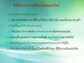 สิ่งที่ไม่ควรทาบนเครือข่ายสังคมออนไลน์
1.ไม่โพสต์กิจกรรมที่ผิดกฎหมาย
2. ไม่ควรโพสต์ข้อความ ที่ชี้ชวนให้มิจฉาชีพรับรู้ความเคลื่อนไหวส่วนตัว
3.โพสต์ข้อมูลที่เป็นเรื่องส่วนบุคคล
4. ให้ระมัดระวังการเช็คอิน (Check-in) ผ่านสื่อสังคมออนไลน์
5. ไม่ระบุชื่อบุตรหลาน ระบุภาพหรือติด tag ในรูปภาพมากเกินไป
6.ไม่ส่งหลักฐานส่วนตัวของตนเองและคนในครอบครัวให้ผู้อื่น
7. พึงระมัดระวังอย่างยิ่งที่จะไว้ใจหรือเชื่อใจคน ที่รู้จักผ่านอินเทอร์เน็ต
 