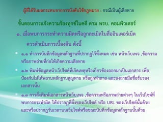 ขั้นตอนการแจ้งความร้องทุกข์ในคดี ตาม พรบ. คอมพิวเตอร์
1. เมื่อพบการกระทาความผิดหรือถูกละเมิดในสื่ออินเตอร์เน็ต
ควรดาเนินการเบื้องต้น ดังนี้
 1.1 ทาการบันทึกข้อมูลหลักฐานที่ปรากฏไว้ทั้งหมด เช่น หน้าเว็บเพจ ,ข้อความ
หรือภาพถ่ายที่ก่อให้เกิดความเสียหาย
 1.2 พิมพ์ข้อมูลหน้าเว็ปไซต์ที่เกิดเหตุหรือเกี่ยวข้องออกมาเป็นเอกสาร เพื่อ
ป้องกันไม่ให้พยานหลักฐานสูญหาย หรือถูกทาลาย และลงลายมือชื่อรับรอง
เอกสารนั้น
 1.3 การสั่งพิมพ์เอกสารหน้าเว็บเพจ ,ข้อความหรือภาพถ่ายต่างๆ ในเว็ปไซต์ที่
พบการกระทาผิด ให้ปรากฏที่ตั้งของเว็ปไซต์ หรือ URL ของเว็ปไซต์นั้นด้วย
และหรือปรากฎวันเวลาบนเว็บไซต์หรือขณะบันทึกข้อมูลหลักฐานนั้นด้วย
 
