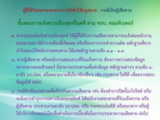 ขั้นตอนการแจ้งความร้องทุกข์ในคดี ตาม พรบ. คอมพิวเตอร์
2. หากประสงค์แจ้งความร้องทุกข์ ให้ผู้ที่ได้รับความเสียหายสามารถแจ้งต่อพนักงาน
สอบสวนสถานีตารวจท้องที่เกิดเหตุ หรือที่พบการกระทาความผิด หลักฐานที่ควร
นาไปมอบให้พนักงานสอบสวน ได้แก่หลักฐานตามข้อ 1.1 - 1.3
3. หากผู้เสียหาย หรือพนักงานสอบสวนที่รับแจ้งความ ต้องการตรวจสอบข้อมูล
จราจรทางคอมพิวเตอร์ ก็สามารถประสานเพื่อส่งข้อมูล หลักฐานต่างๆ ตามข้อ 1.
มายัง บก.ปอท. หรือหน่วยงานที่เกี่ยวข้องอื่นๆ เช่น กระทรวง ไอซีที เพื่อตรวจสอบ
ข้อมูลให้ ต่อไป
4. กรณีจาเป็นเร่งด่วนเพื่อป้องกันความเสียหาย เช่น ต้องทาการปิดกั้นเว็ปไซต์ หรือ
ระงับการทาธุรกรรมทางอิเลคทรอนิกส์ ให้พนักงานสอบสวนที่รับแจ้งความ หรือ
ผู้เสียหาย ประสานงานมายัง บก.ปอท. หรือ กระทรวงไอซีที หรือธนาคาร หรือผู้
ให้บริการอินเทอร์เน็ตเพื่อดาเนินการเบื้องต้นในการบรรเทาความเสียหาย ต่อไป
 