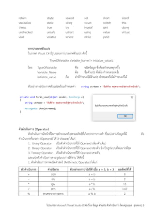 โปรแกรม Microsoft Visual Studio (C#) เรื่อง ข้อมูล ตัวแปร ตัวดำเนินกำร โดยครูนฤมล สุนทอง | 3
return sbyte sealed set short sizeof
stackalloc static string struct switch this
throw true try typeof uint ulong
unchecked unsafe ushort using value virtual
void volatile where while yield
กำรประกำศตัวแปร
ในภำษำ Visual C# มีรูปแบบกำรประกำศตัวแปร ดังนี้
TypeOfVariable Variable_Name [= initialize_value];
โดย TypeOfVariable คือ ชนิดข้อมูล ซึ่งต้องกำหนดทุกครั้ง
Variable_Name คือ ชื่อตัวแปร ซึ่งต้องกำหนดทุกครั้ง
initialize_value คือ ค่ำที่กำหนดให้ตัวแปร กำหนดหรือไม่กำหนดก็ได้
ตัวอย่ำงกำรประกำศตัวแปรพร้อมกำหนดค่ำ
ตัวดำเนินกำร (Operator)
ตัวดำเนินกำรมีหน้ำที่ในกำรคำนวณหรือหำผลลัพธ์ที่เกิดจำกกำรกระทำ ซึ่งแบ่งตำมข้อมูลที่มี ตัว
ดำเนินกำรคั่นกลำง (Operand) ได้ 3 ประเภท ได้แก่
1. Unary Operator เป็นตัวดำเนินกำรที่ใช้ Operand เพียงตัวเดียว
2. Binary Operator เป็นตัวดำเนินกำรที่ใช้ Operand สองตัว ซึ่งเป็นรูปแบบที่พบมำกที่สุด
3. Ternary Operator เป็นตัวดำเนินกำรที่ใช้ Operand สำมตัว
และแบ่งตัวดำเนินกำรตำมรูปแบบกำรใช้งำน ได้ดังนี้
1. ตัวดำเนินกำรทำงคณิตศำสตร์ (Arithmetic Operator) ได้แก่
ตัวดำเนินกำร คำอธิบำย ตัวอย่ำงกำรนำไปใช้ เมื่อ a = 5, b = 3 ผลลัพธ์ที่ได้
+ บวก a + b 8
- ลบ a – b 2
* คูณ a * b 15
/ หำร a / b 1.67
% หำเศษจำกกำรหำร a % b 2
 