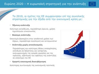 Ευρώπη 2020 – Η ευρωπαϊκή στρατηγική για την ανάπτυξη
Το 2010, οι ηγέτες της ΕΕ συμφώνησαν επί της συνολικής
στρατηγικής για την έξοδο από την οικονομική κρίση με:
• Έξυπνη ανάπτυξη
Καλύτερη εκπαίδευση, περισσότερη έρευνα, χρήση
τεχνολογιών επικοινωνίας
• Βιώσιμη ανάπτυξη
Οικονομία βασισμένη στην αποδοτική χρήση των
πόρων, περισσότερο οικολογική και ανταγωνιστική
• Ανάπτυξη χωρίς αποκλεισμούς
Περισσότερες και καλύτερες θέσεις απασχόλησης,
επένδυση σε δεξιότητες και κατάρτιση,
εκσυγχρονισμός της αγοράς εργασίας και της
πρόνοιας, εξάπλωση του οφέλους της ανάπτυξης
σε ολόκληρη την ΕΕ
• Χρηστή οικονομική διακυβέρνηση
Καλύτερος συντονισμός της οικονομικής πολιτικής
 