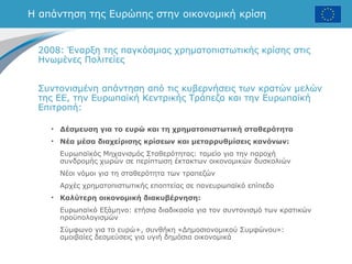 Η απάντηση της Ευρώπης στην οικονομική κρίση
2008: Έναρξη της παγκόσμιας χρηματοπιστωτικής κρίσης στις
Ηνωμένες Πολιτείες
Συντονισμένη απάντηση από τις κυβερνήσεις των κρατών μελών
της ΕΕ, την Ευρωπαϊκή Κεντρικής Τράπεζα και την Ευρωπαϊκή
Επιτροπή:
• Δέσμευση για το ευρώ και τη χρηματοπιστωτική σταθερότητα
• Νέα μέσα διαχείρισης κρίσεων και μεταρρυθμίσεις κανόνων:
Ευρωπαϊκός Μηχανισμός Σταθερότητας: ταμείο για την παροχή
συνδρομής χωρών σε περίπτωση έκτακτων οικονομικών δυσκολιών
Νέοι νόμοι για τη σταθερότητα των τραπεζών
Αρχές χρηματοπιστωτικής εποπτείας σε πανευρωπαϊκό επίπεδο
• Καλύτερη οικονομική διακυβέρνηση:
Ευρωπαϊκό Εξάμηνο: ετήσια διαδικασία για τον συντονισμό των κρατικών
προϋπολογισμών
Σύμφωνο για το ευρώ+, συνθήκη «Δημοσιονομικού Συμφώνου»:
αμοιβαίες δεσμεύσεις για υγιή δημόσια οικονομικά
 