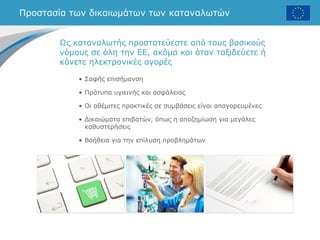 Προστασία των δικαιωμάτων των καταναλωτών
• Σαφής επισήμανση
• Πρότυπα υγιεινής και ασφάλειας
• Οι αθέμιτες πρακτικές σε συμβάσεις είναι απαγορευμένες
• Δικαιώματα επιβατών, όπως η αποζημίωση για μεγάλες
καθυστερήσεις
• Βοήθεια για την επίλυση προβλημάτων
Ως καταναλωτής προστατεύεστε από τους βασικούς
νόμους σε όλη την ΕΕ, ακόμα και όταν ταξιδεύετε ή
κάνετε ηλεκτρονικές αγορές
 