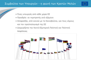 Συμβούλιο των Υπουργών - η φωνή των Κρατών Μελών
• Ένας υπουργός από κάθε χώρα ΕΕ
• Προεδρία: εκ περιτροπής ανά εξάμηνο
• Αποφασίζει, από κοινού με το Κοινοβούλιο, για τους νόμους
και τον προϋπολογισμό της ΕΕ
• Διαχειρίζεται την Κοινή Εξωτερική Πολιτική και Πολιτική
Ασφάλειας
 