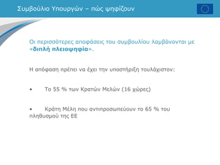 Συμβούλιο Υπουργών – πώς ψηφίζουν
Οι περισσότερες αποφάσεις του συμβουλίου λαμβάνονται με
«διπλή πλειοψηφία».
Η απόφαση πρέπει να έχει την υποστήριξη τουλάχιστον:
• Το 55 % των Κρατών Μελών (16 χώρες)
• Κράτη Μέλη που αντιπροσωπεύουν το 65 % του
πληθυσμού της ΕΕ
 