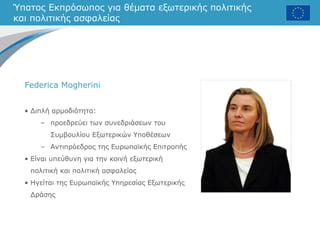 Ύπατος Εκπρόσωπος για θέματα εξωτερικής πολιτικής
και πολιτικής ασφαλείας
• Διπλή αρμοδιότητα:
– προεδρεύει των συνεδριάσεων του
Συμβουλίου Εξωτερικών Υποθέσεων
– Αντιπρόεδρος της Ευρωπαϊκής Επιτροπής
• Είναι υπεύθυνη για την κοινή εξωτερική
πολιτική και πολιτική ασφαλείας
• Ηγείται της Ευρωπαϊκής Υπηρεσίας Εξωτερικής
Δράσης
Federica Mogherini
 
