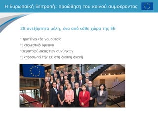 Η Ευρωπαϊκή Επιτροπή: προώθηση του κοινού συμφέροντος
28 ανεξάρτητα μέλη, ένα από κάθε χώρα της ΕΕ
•Προτείνει νέα νομοθεσία
•Εκτελεστικό όργανο
•Θεματοφύλακας των συνθηκών
•Εκπροσωπεί την ΕΕ στη διεθνή σκηνή
 