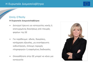 Η Ευρωπαία Διαμεσολαβήτρια
Emily O’Reilly
Η Ευρωπαία Διαμεσολαβήτρια
• Διενεργεί έρευνα για καταγγελίες κακής ή
αποτυχημένης διοικήσεως από πλευράς
φορέων της ΕΕ
• Για παράδειγμα: αδικία, διακρίσεις,
κατάχρηση εξουσίας, μη αναπόφευκτη
καθυστέρηση, έλλειψη παροχής
πληροφοριών ή εσφαλμένες διαδικασίες
• Οποιοσδήποτε στην ΕΕ μπορεί να κάνει μια
καταγγελία
 