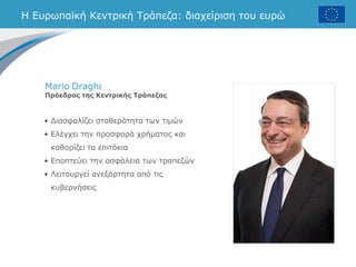 • Διασφαλίζει σταθερότητα των τιμών
• Ελέγχει την προσφορά χρήματος και
καθορίζει τα επιτόκια
• Εποπτεύει την ασφάλεια των τραπεζών
• Λειτουργεί ανεξάρτητα από τις
κυβερνήσεις
Η Ευρωπαϊκή Κεντρική Τράπεζα: διαχείριση του ευρώ
Mario Draghi
Πρόεδρος της Κεντρικής Τράπεζας
 