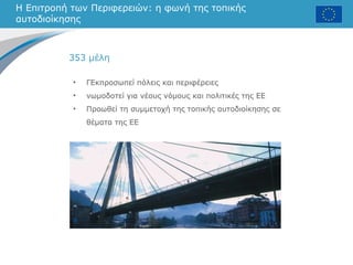 Η Επιτροπή των Περιφερειών: η φωνή της τοπικής
αυτοδιοίκησης
• ΓΕκπροσωπεί πόλεις και περιφέρειες
• νωμοδοτεί για νέους νόμους και πολιτικές της ΕΕ
• Προωθεί τη συμμετοχή της τοπικής αυτοδιοίκησης σε
θέματα της ΕΕ
353 μέλη
 