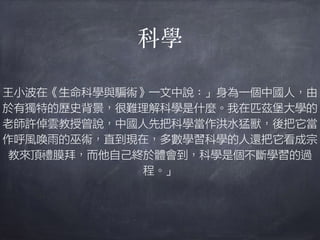科學
王小波在《生命科學與騙術》一文中說：」身為一個中國人，由
於有獨特的歷史背景，很難理解科學是什麼。我在匹茲堡大學的
老師許倬雲教授曾說，中國人先把科學當作洪水猛獸，後把它當
作呼風喚雨的巫術，直到現在，多數學習科學的人還把它看成宗
教來頂禮膜拜，而他自己終於體會到，科學是個不斷學習的過
程。」
 
