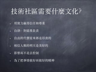 技術社區需要什麼⽂化？
• ⽤實⼒贏得信任和尊重
• ⾃律：對結果負責
• ⾃由的代價從來都是昂貴的
• 相信⼈類的明天是美好的
• 影響⽽不是去控制
• 為了把事情做好⽽做好的精神
 