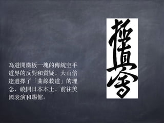為避開鐵板⼀塊的傳統空⼿
道界的反對和質疑，⼤⼭倍
達選擇了「曲線救道」的理
念，繞開⽇本本⼟，前往美
國表演和踢館。
 