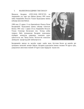 I. МАЛКОЛМ БАЛДРИЖ ГЭЖ ХЭН БЭ?
Малколм балдриж (1922.10.04 –1987.07.25) нь
Америкийн улс төрч хүн байсан бөгөөд 1981 оноос
хойш Америкийн Нэгдсэн Улсын Худалдааны яамны
сайдаар ажиллаж байсан.
1980 оны 12 сарын 11-нд Ерөнхийлөгч Роналд Реган
Балдрижийг Худалдааны яамны сайдаар томилсон
бөгөөд 1981 оны 1 сарын 22-нд Америкийн Нэгдсэн
Улсын Сенатаар батлагдсан юм. Энэхүү албан
тушаалд байх хугацаандаа Балдриж худалдааны
салбарыг хөгжүүлж удирдахад томоохон үүрэг
гүйцэтгэсэн юм. Хятад болон Энэтхэгтэй технологи
дамжуулах хүндрэлүүдийг шийдвэрлэсэн.
Балдрижийн шагнал нь засгийн газарт эдийн засаг, бүтээмж болон үр ашгийн урт
хугацааны хөгжлийг авчирч байсан. Балдриж худалдааны яамны төсөвөө 30 хүртэл хувь,
удирдлагын ажилтаны төсвийг 25 хүртэл хувь бууруулж чадсан юм.
 