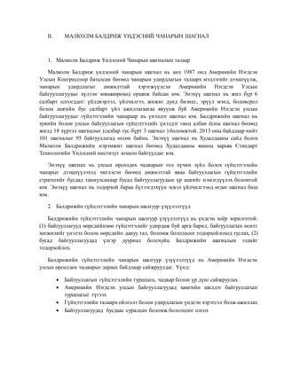 II. МАЛКОЛМ БАЛДРИЖ ҮНДЭСНИЙ ЧАНАРЫН ШАГНАЛ
1. Малколм Балдриж Үндэсний Чанарын шагналын талаар
Малколм Балдриж үндэсний чанарын шагнал нь анх 1987 онд Америкийн Нэгдсэн
Улсын Конгрессоор баталсан бөгөөд чанарын удирдлагын талаарх мэдлэгийг дээшлүүлж,
чанарын удирдлагыг амжилттай хэрэгжүүлсэн Америкийн Нэгдсэн Улсын
байгууллагуудыг хүлээн зөвшөөрөхөд оршиж байсан юм. Энэхүү шагнал нь жил бүр 6
салбарт олгогддог: үйлдвэрлэл, үйлчилгээ, жижиг дунд бизнес, эрүүл мэнд, боловсрол
болон ашгийн бус салбарт үйл ажиллагаагаа явуулж буй Америкийн Нэгдсэн улсын
байгууллагуудыг гүйцэтгэлийн чанараар нь үнэлдэг шагнал юм. Балдрижийн шагнал нь
хувийн болон улсын байгууллагын гүйцэтгэлийг үнэлдэг ганц албан ёсны шагнал бөгөөд
жилд 18 хүртэл шагналыг (салбар тус бүрт 3 шагнал ) боломжтой. 2013 оны байдлаар нийт
101 шагналыг 95 байгууллагад өгсөн байна. Энэхүү шагнал нь Худалдааны сайд болох
Малколм Балдрижийн нэрэмжит шагнал бөгөөд Худалдааны яамны харьяа Стандарт
Технологийн Үндэсний институт зохион байгуулдаг юм.
Энэхүү шагнал нь улсын өрсөлдөх чадварын гол хүчин зүйл болох гүйцэтгэлийн
чанарыг дээшлүүлэхэд чиглэсэн бөгөөд амжилттай яваа байгууллагын гүйцэтгэлийн
стратегийг бусдад таниулсанаар бусад байгууллагуудын үр ашгийг нэмэгдүүлэх боломтой
юм. Энэхүү шагнал нь тодорхой бараа бүтээгдэхүүн эсвэл үйлчилгээнд өгдөг шагнал биш
юм.
2. Балдрижйн гүйцэтгэлийн чанарын шалгуур үзүүлэлтүүд
Балдрижийн гүйцэтгэлийн чанарын шалгуур үзүүлэлтүүд нь үндсэн хоёр зорилготой:
(1) байгууллагууд өөрсдийнхөө гүйцэтгэлийг удирдаж буй арга барил, байгууллагын өсөлт
хөгжилийг үнэлэх болон өөрсдийн давуу тал, боломж бололцоог тодорхойлоход туслах, (2)
бусад байгууллагуудад үлгэр дууриал болохуйц Балдрижийн шагналын эздийг
тодорхойлох.
Балдрижийн гүйцэтгэлийн чанарын шалгуур үзүүлэлтүүд нь Америкийн Нэгдсэн
улсын өрсөлдөх чадварыг дараах байдлаар сайжруулдаг. Үүнд:
 Байгууллагын гүйцэтгэлийн туршлага, чадвар болон үр дүнг сайжруулах
 Америкийн Нэгдсэн улсын байгууллагуудад хамгийн шилдэг байгууллагын
туршлагыг түгээх
 Гүйцэтгэлийн талаарх ойлголт болон удирдлагын үндсэн хэрэгсэл болж ажиллах
 Байгууллагуудад бусдаас суралцах боломж бололцоог олгох
 
