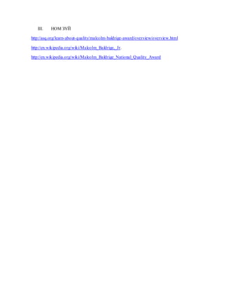III. НОМ ЗҮЙ
http://asq.org/learn-about-quality/malcolm-baldrige-award/overview/overview.html
http://en.wikipedia.org/wiki/Malcolm_Baldrige,_Jr.
http://en.wikipedia.org/wiki/Malcolm_Baldrige_National_Quality_Award
 