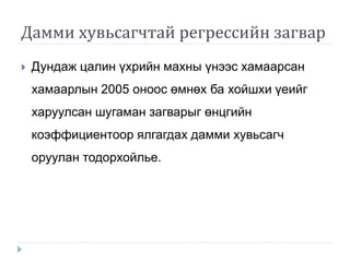 Дамми хувьсагчтай регрессийн загвар
 Дундаж цалин үхрийн махны үнээс хамаарсан
хамаарлын 2005 оноос өмнөх ба хойшхи үеийг
харуулсан шугаман загварыг өнцгийн
коэффициентоор ялгагдах дамми хувьсагч
оруулан тодорхойлье.
 