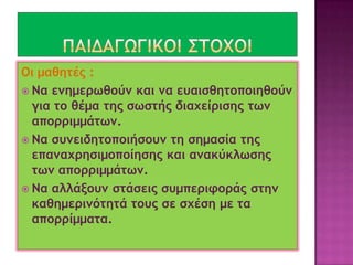 Οι μαθητές :
 Να ενημερωθούν και να ευαισθητοποιηθούν
για το θέμα της σωστής διαχείρισης των
απορριμμάτων.
 Να συνειδητο...