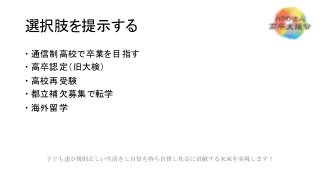 選択肢を提示する
 通信制高校で卒業を目指す
 高卒認定（旧大検）
 高校再受験
 都立補欠募集で転学
 海外留学
子ども達が規則正しい生活をし自信を持ち自律し社会に貢献する未来を実現します！
 