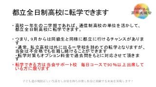 都立全日制高校に転学できます
 高校一年生の二学期であれば、通信制高校の単位を活かして、
都立全日制高校に転学できます。
 つまり、9月からは同級生と同様に都立に行けるチャンスがありま
す
・通常、私立高校は外に出る＝学校を辞めての転学となりますが、
当会は不合格でも在籍し続けることができます
・転学対策もオプション料金で過去問をもとに対応させて頂きま
す
 転学できる方は当会サポート校 毎日コースで90％以上出席して
いる方に限ります
子ども達が規則正しい生活をし自信を持ち自律し社会に貢献する未来を実現します！
 