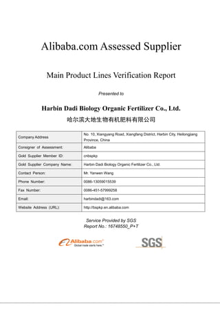 Alibaba.com Assessed Supplier
Main Product Lines Verification Report
Presented to
Harbin Dadi Biology Organic Fertilizer Co., Ltd.
哈尔滨大地生物有机肥料有限公司
Company Address
No. 10, Xiangyang Road, Xiangfang District, Harbin City, Heilongjiang
Province, China
Consigner of Assessment: Alibaba
Gold Supplier Member ID: cnbspkp
Gold Supplier Company Name: Harbin Dadi Biology Organic Fertilizer Co., Ltd.
Contact Person: Mr. Yanwen Wang
Phone Number: 0086-13059015539
Fax Number: 0086-451-57999258
Email: harbindadi@163.com
Website Address (URL): http://bspkp.en.alibaba.com
Service Provided by SGS
Report No.: 16748550_P+T
 