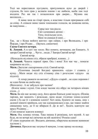 Тоді ми переставали пустувати, притулювали вухо до дверей і
слухали, бо тато грав у великім покою і не любили, щоби там тоді
входити. Раз ми так і позасипляли при дверях… Музика нас
вколисала…
А мама знов на гітарі грали, а властиво тільки пригравали собі
до співу. А співали мама таким тоненьким голосом, як шовкова нитка,
як павутинка…
Серце моє там росло.
Світ одчинився дитині –
Тихе, подільське село,
Мені ти снишся й нині…
Так, це « Казка мойого життя»: про гаївки, і про Великдень, і про
Йордан, і про Різдво… (Звучать дзвіночки)
Сцена Святого вечора.
Б. Лепкий. А в хаті так тепло. Все помите, вичищене, аж блищить. А
завтра Святий вечір. …Чуєте , люди..? Завтра Святий вечір!
Святий вечір.
(Неподалік від вікна стіл, образи прибрані, ялинка…)
Б. Лепкий. Чекаєш першої зірки. Ось і вона! Хто має час , помагає
накривати на стіл…
Мати. (Застеляє скатертиною стіл). Святий вечір.
(Хлопчина (малий Богдан) приносить «діда» і ставить у
кутку….Мати кидає під стіл в’язанку сіна і розстелює «дідух» на
підлозі).
А тепер уважати на вогонь!..»Дідух» старий…не одно пережив і
не одно бачив на своїм віку.
(Виходить) . А не забудьте про часник!
(Кличе мама з кухні. Син кладе часник під обрус на чотирьох кінцях
стола…)
Мати. Бо він має велику силу, його ароми бояться усякі недуги. (Поміж
тарілки, які заносить і розкладає, мати кидає гіллячки темно-зеленої
сосни ).Та ще й з ялинкою клопіт! Хоч вона, буцімто не наша, лиш з
далекої півночі прийшла, але так одомашнилася в нас, що тяжко знайти
священику хату, де її не вбирали б. Де ж ви?.. Ходіть вдягнути цю
красу Різдвяну…
( Син помагає вдягати ялинку)
Мати. Ось ялинка готова. Така пишна й розкішна, хоч малюй. А що
буде, як по вечері всі свічечки на ній засвітять! Розкіш одна!
(У сінях шурхання ніг. Входить дівчинка, обкручена великою маминою
хусткою ).
Дівчинка. Просили вас татуньо й мамуня, і я вас прошу на коляду.
10
 