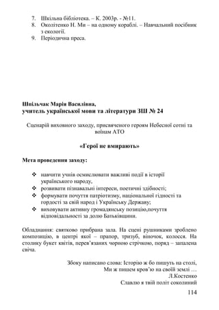 7. Шкільна бібліотека. – К. 2003р. - №11.
8. Околітенко Н. Ми – на одному кораблі. – Навчальний посібник
з екології.
9. Періодична преса.
Шпільчак Марія Василівна,
учитель української мови та літератури ЗШ № 24
Сценарій виховного заходу, присвяченого героям Небесної сотні та
воїнам АТО
«Герої не вмирають»
Мета проведення заходу:
 навчити учнів осмислювати важливі події в історії
українського народу,
 розвивати пізнавальні інтереси, поетичні здібності;
 формувати почуття патріотизму, національної гідності та
гордості за свій народ і Українську Державу;
 виховувати активну громадянську позицію,почуття
відповідальності за долю Батьківщини.
Обладнання: святково прибрана зала. На сцені рушниками зроблено
композицію, в центрі якої – прапор, тризуб, віночок, колосся. На
столику букет квітів, перев’язаних чорною стрічкою, поряд – запалена
свіча.
Збоку написано слова: Історію ж бо пишуть на столі,
Ми ж пишем кров’ю на своїй землі …
Л.Костенко
Славлю я твій політ соколиний
114
 