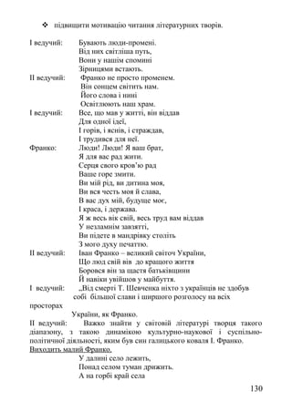  підвищити мотивацію читання літературних творів.
І ведучий: Бувають люди-промені.
Від них світліша путь,
Вони у нашім спомині
Зірницями встають.
ІІ ведучий: Франко не просто променем.
Він сонцем світить нам.
Його слова і нині
Освітлюють наш храм.
І ведучий: Все, що мав у житті, він віддав
Для одної ідеї,
І горів, і яснів, і страждав,
І трудився для неї.
Франко: Люди! Люди! Я ваш брат,
Я для вас рад жити.
Серця свого кров’ю рад
Ваше горе змити.
Ви мій рід, ви дитина моя,
Ви вся честь моя й слава,
В вас дух мій, будуще моє,
І краса, і держава.
Я ж весь вік свій, весь труд вам віддав
У незламнім завзятті,
Ви підете в мандрівку століть
З мого духу печаттю.
ІІ ведучий: Іван Франко – великий світоч України,
Що люд свій вів до кращого життя
Боровся він за щастя батьківщини
Й навіки увійшов у майбуття.
І ведучий: „Від смерті Т. Шевченка ніхто з українців не здобув
собі більшої слави і ширшого розголосу на всіх
просторах
України, як Франко.
ІІ ведучий: Важко знайти у світовій літературі творця такого
діапазону, з такою динамікою культурно-наукової і суспільно-
політичної діяльності, яким був син галицького коваля І. Франко.
Виходить малий Франко.
У далині село лежить,
Понад селом туман дрижить.
А на горбі край села
130
 
