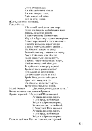 Стоїть кузня немала.
А в тій кузні коваль клепле
А в коваля серце тепле,
А він клепле та й співа,
Всіх до кузні іззива.
(Кузня, як в кузні клепчуть).
Коваль батько.
У батьковій кузні душа твоя, щира
Перед прийдешнім мойсеївським днем
Звідала, як закипає сокира
В жарі червоному білим вогнем.
Жар той жбурлятимуть для втихомирення
В льох загратований, в слизь холодюг –
В камеру з номером сорок чотири,
В казню глуху до бандюг і злодюг ...
Від Коломиї, дощем, по етапу,
Змоклий дощенту, з тюрми та в тюрму,
Довго болітимуть ноги обдерті,
Голод насунеться з голих попуть,
В темнім готелі ти ждатимеш смерті,
Нігті на пальцях тобі відпадуть.
Та треба стояти навсупір мерзоті,
Треба не знати іржавих жалінь!
Не піддаватися само гризоті,
Що замасковує нехіть та лінь!
Треба! Бо цідять неситі гадюки
Кров твого люду, мов сік.
Очі зболять і всихатимуть руки,
Треба триматися, поки живий.
Малий Франко: „Земле моя, всеплодющая мати ...”
Батько виходить геть з малим Франком.
Франко дорослий: О батьку мій! Коли сьогодні
Хоч іскра тих огнів горить
У моїй груді, щоб народні
Злі дні в добро перетворить,
Коли нещастям, горем битий,
О батьку мій! Коли сьогодні
Хоч іскра тих огнів горить
У моїй груді, щоб народні
Злі дні в добро перетворить.
Голос за кулісами: Яко син селянина, вигодуваний
131
 