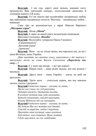 Ведучий. І ми теж, дорогі наші неньки, шановні гості,
пропонуємо Вам святковий концерт, підготовлений дівчатами й
хлопцями нашого 5-В класу.
Ведучий. Усі ми знаємо про надзвичайну материнську любов,
про найніжніші материнські почуття. Воістину – материнська любов –
найвища!
Саме про це розповідається у вірші Миколи Вороного
„Мáтерине серце”.
Ведучий. Пісня „Мама”.
Ведучий. А зараз до вашої уваги інсценізація оповідання
Ярослава Стельмаха „Нахаба”.
Ведучий. Послухайте гуморески Павла Глазового.
„Самовпененість”
„Батькова наука”
„Артистка”
Ведучий. Мати – це не тільки жінка, яка народила нас, це ще і
наша Вітчизна, наша Україна.
Діти виходять на середину класу, шикуються у дві шеренги і
виконують пісню на слова Василя Симоненка „Виростеш ти,
сину…”.
Ведучий. Є у мене три матері – і всі три хороші.
Ведучий. Перша мати – наша рідна ненька, яка нас родила і
виховала.
Ведучий. Друга мати – наша Україна – земля, на якій ми
зростаємо.
Ведучий. Третя мати – учителька перша, яка нас навчила
читати, писати і рахувати.
ВедучийУчителько перша – ласкава, як мати, –
Малих нас учила, як слід рахувати,
Читати книжки і диктанти писати,
В альбомі чудовий наш світ малювати,
Батьків поважати, свій рід шанувати,
Кохану Вітчизну від зла захищати.
ВедучийУчителько перша – ласкава, як мати, –
Ми будемо Вас все життя пам’ятати.
Спасибі за щирість, любов і терпіння.
Простіть наші пустощі, наше невміння.
Хай квітне, мов соняшник, Ваше життя
І буде щасливим, як сон, майбуття.
142
 