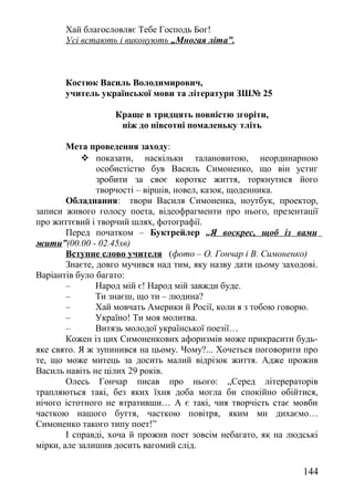 Хай благословляє Тебе Господь Бог!
Усі встають і виконують „Многая літа”.
Костюк Василь Володимирович,
учитель української мови та літератури ЗШ№ 25
Краще в тридцять повністю згоріти,
ніж до півсотні помаленьку тліть
Мета проведення заходу:
 показати, наскільки талановитою, неординарною
особистістю був Василь Симоненко, що він устиг
зробити за своє коротке життя, торкнутися його
творчості – віршів, новел, казок, щоденника.
Обладнання: твори Василя Симоненка, ноутбук, проектор,
записи живого голосу поета, відеофрагменти про нього, презентації
про життєвий і творчий шлях, фотографії.
Перед початком – Буктрейлер „Я воскрес, щоб із вами
жити”(00.00 - 02.45хв)
Вступне слово учителя (фото – О. Гончар і В. Симоненко)
Знаєте, довго мучився над тим, яку назву дати цьому заходові.
Варіантів було багато:
– Народ мій є! Народ мій завжди буде.
– Ти знаєш, що ти – людина?
– Хай мовчать Америки й Росії, коли я з тобою говорю.
– Україно! Ти моя молитва.
– Витязь молодої української поезії…
Кожен із цих Симоненкових афоризмів може прикрасити будь-
яке свято. Я ж зупинився на цьому. Чому?... Хочеться поговорити про
те, що може митець за досить малий відрізок життя. Адже прожив
Василь навіть не цілих 29 років.
Олесь Гончар писав про нього: „Серед літерераторів
трапляються такі, без яких їхня доба могла би спокійно обійтися,
нічого істотного не втративши… А є такі, чия творчість стає мовби
часткою нашого буття, часткою повітря, яким ми дихаємо…
Симоненко такого типу поет!”
І справді, хоча й прожив поет зовсім небагато, як на людські
мірки, але залишив досить вагомий слід.
144
 