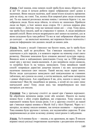 УЧЕНЬ. Свої знання, опис певних подій треба було якось зберегти, але
ж як? От люди й почали робити перші зображення своєї думки в
малюнках. Вони писали палички, щоб запам’ятати кількість прожитих
днів на піску, на глині. Так, колись біля широкої ріки люди позначали
дні. Та ось навесні розлилась велика повінь і затопила береги і те, що
зобразили люди. Коли вода зійшла, то нічого не лишилося. Прийшли
люди на берег, а їхні записи вода стерла. От і дістала широка ріка
свою назву — Дністер, тому що записані ними дні — стер. Тому якось
так треба було писати, щоб не стиралися ті записи. А люди винайшли
кращий спосіб. Вони почали видряпувати свої записи на камінні, але ж
якою складною була така робота! Та все ж такі зображення збереглися
до сьогодні — це наскельні малюнки, які пережили багато тисячоліть і
донесли інформацію тих далеких людей до наших днів.
УЧЕНЬ. Згодом у людей з’явилося так багато знань, що їх треба було
увіковічити, щоб не розгубити. Так з’явилася писемність. Але не
одночасно в усіх народів, а в кожного окремо на певному етапі свого
розвитку. Писемне мовлення було ознакою високої культури народу.
Виникло воно в найдавніших цивілізаціях Сходу ще за 2500 роківдо
нової ери у вигляді знаків-малюнків. А раз винайшли люди символи,
то потрібно було їх на чомусь записувати. Тому винайшли такий
спосіб: покривали дерев’яні дощечки воском і на них загостреною
паличкою наносили своє письмо. Такий вигляд мали перші книги.
Потім люди здогадалися записувати свої повідомлення на глиняних
табличках, які сушили на сонці, а потім випікали, щоб вони затверділи
і довше зберігалися. Але спробували б ви, діти, носити в школу такі
«книжечки»! Вам би знадобився не ранець, а цілий віз на один лише
навчальний день! Тому люди весь час випробовували все інші
матеріали для письма.
УЧЕНИЦЯ. Так у третьому столітті до нашої ери з’явився пергамент.
Це оброблена вичинена шкіра телят або козенят. Писати на ньому
можна було з обох сторін фарбами, які стиралися. Тому писати на
пергаменті можна було кілька разів. І от у другому столітті до нашої
ери з’явилася перша книжка в Малій Азії у місті Пергамі. Через те і
матеріал, на якому писали книжки, так почали називати — пергамент.
Така книжка була зручною і легкою, але надзвичайно дорогою. Її ціна
прирівнювалася до ціни за велику ділянку землі разом із забудовою.
УЧЕНЬ. Та й книжка була — писана, а не друкована, як зараз. Її писали
вправні писці-умільці очеретяними паличками з роздвоєним кінчиком.
149
 