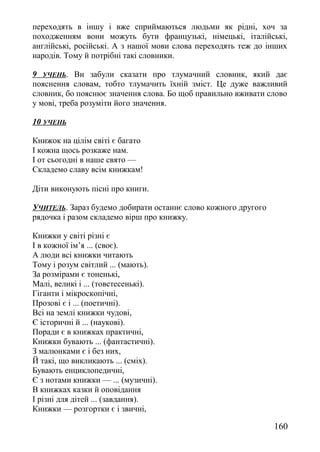 переходять в іншу і вже сприймаються людьми як рідні, хоч за
походженням вони можуть бути французькі, німецькі, італійські,
англійські, російські. А з нашої мови слова переходять теж до інших
народів. Тому й потрібні такі словники.
9 УЧЕНЬ. Ви забули сказати про тлумачний словник, який дає
пояснення словам, тобто тлумачить їхній зміст. Це дуже важливий
словник, бо пояснює значення слова. Бо щоб правильно вживати слово
у мові, треба розуміти його значення.
10 УЧЕНЬ
Книжок на цілім світі є багато
І кожна щось розкаже нам.
І от сьогодні в наше свято —
Складемо славу всім книжкам!
Діти виконують пісні про книги.
УЧИТЕЛЬ. Зараз будемо добирати останнє слово кожного другого
рядочка і разом складемо вірш про книжку.
Книжки у світі різні є
І в кожної ім’я ... (своє).
А люди всі книжки читають
Тому і розум світлий ... (мають).
За розмірами є тоненькі,
Малі, великі і ... (товстесенькі).
Гіганти і мікроскопічні,
Прозові є і ... (поетичні).
Всі на землі книжки чудові,
Є історичні й ... (наукові).
Поради є в книжках практичні,
Книжки бувають ... (фантастичні).
З малюнками є і без них,
Й такі, що викликають ... (сміх).
Бувають енциклопедичні,
Є з нотами книжки — ... (музичні).
В книжках казки й оповідання
І різні для дітей ... (завдання).
Книжки — розгортки є і звичні,
160
 