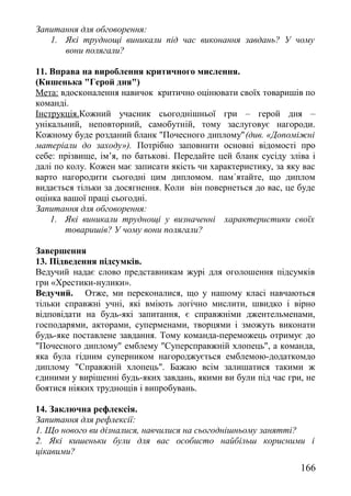 Запитання для обговорення:
1. Які труднощі виникали під час виконання завдань? У чому
вони полягали?
11. Вправа на вироблення критичного мислення.
(Кишенька "Герой дня")
Мета: вдосконалення навичок критично оцінювати своїх товаришів по
команді.
Інструкція.Кожний учасник сьогоднішньої гри – герой дня –
унікальний, неповторний, самобутній, тому заслуговує нагороди.
Кожному буде розданий бланк "Почесного диплому"(див. «Допоміжні
матеріали до заходу»). Потрібно заповнити основні відомості про
себе: прізвище, ім’я, по батькові. Передайте цей бланк сусіду зліва і
далі по колу. Кожен має записати якість чи характеристику, за яку вас
варто нагородити сьогодні цим дипломом. пам´ятайте, що диплом
видається тільки за досягнення. Коли він повернеться до вас, це буде
оцінка вашої праці сьогодні.
Запитання для обговорення:
1. Які виникали труднощі у визначенні характеристики своїх
товаришів? У чому вони полягали?
Завершення
13. Підведення підсумків.
Ведучий надає слово представникам журі для оголошення підсумків
гри «Хрестики-нулики».
Ведучий. Отже, ми переконалися, що у нашому класі навчаються
тільки справжні учні, які вміють логічно мислити, швидко і вірно
відповідати на будь-які запитання, є справжніми джентельменами,
господарями, акторами, суперменами, творцями і зможуть виконати
будь-яке поставлене завдання. Тому команда-переможець отримує до
"Почесного диплому" емблему "Суперсправжній хлопець", а команда,
яка була гідним суперником нагороджується емблемою-додаткомдо
диплому "Справжній хлопець". Бажаю всім залишатися такими ж
єдиними у вирішенні будь-яких завдань, якими ви були під час гри, не
боятися ніяких труднощів і випробувань.
14. Заключна рефлексія.
Запитання для рефлексії:
1. Що нового ви дізналися, навчилися на сьогоднішньому занятті?
2. Які кишеньки були для вас особисто найбільш корисними і
цікавими?
166
 