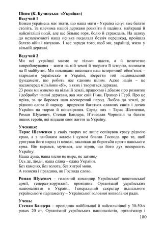 Пісня (К. Бучинська «Україна»)
Ведучий 1
Кожен українець має знати, що наша мати - Україна існує вже багато
століть. За плечима нашої держави розквіти й падіння, найкращі й
найсвітліші події, але ще більше горя, болю й страждань. На шляху
до незалежності наша ненька подолала безліч перешкод, пройшла
багато війн і катувань. І все заради того, щоб ми, українці, жили у
вільній державі.
Ведучий 2
Ми всі українці маємо не тільки щастя, а й величезне
випробовування – жити на цій землі й творити її історію, впливати
на її майбутнє. Ми покликані виконати наш історичний обов’язок –
відродити українське в Україні, зберегти той національний
фундамент, що робить нас єдиним цілим. Адже нація – це
насамперед мільйони «Я», з яких і твориться держава.
23 роки ми живемо на вільній землі, працюємо і дбаємо про розвиток
і добробут нашої держави, яка має свій Гімн, Прапор і Герб. Про це
мріяв, за це боровся наш нескорений народ. Любов до землі, до
рідного слова й народу прирекли багатьох славних синів і дочок
України на тюрми й поневіряння. Серед них – Тарас Шевченко,
Роман Шухевич, Степан Бандера, В’ячеслав Чорновіл та багато
інших героїв, які віддали своє життя за Україну.
Учениця:
Тарас Шевченко у своїх творах не лише оспівував красу рідного
краю, а з глибоким жалем і сумом благав Господа про те, щоб
урятував його народ із неволі, закликав до боротьби проти панського
ярма. Він карався, мучився, але вірив, що його дух воскресить
Україну:
Наша дума, наша пісня не вмре, не загине,-
Ось де, люди, наша слава – слава України.
Без каменю, без золота, без хитрої мови,
А голосна і правдива, як Господа слово.
Роман Шухевич – головний командир Української повстанської
армії, генерал-хорунжий, провідник Організації українських
націоналістів в Україні, Генеральний секретар підпільного
українського парламенту – Української головної визвольної ради.
Учень:
Степан Бандера – провідник найбільшої й найсильнішої у 30-50-х
роках 20 ст. Організації українських націоналістів, організатор і
180
 