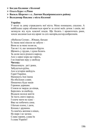  Богдан Калиняк з Коломиї
 Ольга Бура з с.Ріпне
 Василь Шеремет з с. Ланчин Надвірнянського району
 Володимир Павлюк з міста Коломиї
Україна:
У вогні та диму страждають мої міста. Мене понищено, спалено. А
найбільше серце обливається кров’ю за сотні моїх дочок і синів, які
загинули від куль власної влади. Ще болять і кровоточать рани,
земля захлинається від крові та сліз матерів,сестер,побратимів.
«Небесна Сотня»…Юнаки, батьки
Їх імена мені ніколи не забути –
Вони ж за мене полягли,
Так як і ті, що захищали Крути.
Щемить у грудях, і душа болить
За долю мого рідного народу.
Але у серці іскра ще горить,
І не втрачаю віру у свободу
Читець:
Минатимуть дні і роки,
Забудеться руїна,
Але в історію ввійдуть
Герої України.
Напишуть їхні імена
На обелісках слави.
Пишатись буде нація
Героями держави.
Стояли ж твердо до кінця,
Боролись за свободу,
Віддали молоді життя
За честь свого народу.
І плаче мати не одна –
Вже не побачить сина.
І батько плаче, і дитя,
Кохана і дружина.
Та пам'ять житиме в віках,
Не вмре і не загине.
Слава героям, слава їм
І слава Україні!
186
 