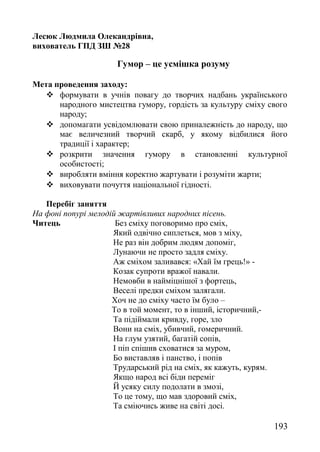 Лесюк Людмила Олекандрівна,
вихователь ГПД ЗШ №28
Гумор – це усмішка розуму
Мета проведення заходу:
 формувати в учнів повагу до творчих надбань українського
народного мистецтва гумору, гордість за культуру сміху свого
народу;
 допомагати усвідомлювати свою приналежність до народу, що
має величезний творчий скарб, у якому відбилися його
традиції і характер;
 розкрити значення гумору в становленні культурної
особистості;
 виробляти вміння коректно жартувати і розуміти жарти;
 виховувати почуття національної гідності.
Перебіг заняття
На фоні попурі мелодій жартівливих народних пісень.
Читець Без сміху поговоримо про сміх,
Який одвічно сиплеться, мов з міху,
Не раз він добрим людям допоміг,
Лунаючи не просто задля сміху.
Аж сміхом заливався: «Хай їм грець!» -
Козак супроти вражої навали.
Немовби в найміцнішої з фортець,
Веселі предки сміхом залягали.
Хоч не до сміху часто їм було –
То в той момент, то в інший, історичний,-
Та підіймали кривду, горе, зло
Вони на сміх, убивчий, гомеричний.
На глум узятий, багатій сопів,
І піп спішив сховатися за муром,
Бо виставляв і панство, і попів
Трударський рід на сміх, як кажуть, курям.
Якщо народ всі біди переміг
Й усяку силу подолати в змозі,
То це тому, що мав здоровий сміх,
Та сміючись живе на світі досі.
193
 