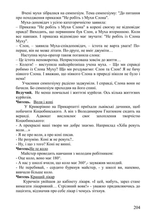 Вчені мухи зібралися на симпозіум. Тема симпозіуму: "До питання
про походження приказки "Не робіть з Мухи Слона".
Муха-доповідач з усією категоричністю заявила:
– Приказка "Не робіть з Мухи Слона" в корені своєму не відповідає
правді! Виходить, що первинним був Слон, а Муха вторинною. Коли
все навпаки. І приказка відповідно має звучати: "Не робіть із Слона
Муху".
– Слон, – заявила Муха-співдоповідач, – істота не варта уваги! По-
перше, він не може літати. По-друге, не вміє джуміти…
Наступна муха-оратор також поганила слона:
– Це істота неповоротка. Непристосована зовсім до життя…
– Колеги! – виступила найсерйозніша учена муха. – Що ми справді
робимо із Слона Муху? Що ми роздуваємо: Слон та Слон! Я не бачу
ніякого Слона. І вважаю, що ніякого Слона в природі ніколи не було і
нема!
Учасники симпозіуму радісно заджуміли. І справді, Слона вони не
бачили. Бо симпозіум проходив на його спині.
Ведучий. Не менш повчальні і життєві курйози. Ось кілька життєвих
курйозів.
Читець. Воли і коні
У Криворівню на Прикарпатті приїхали львівські дачники, щоб
побачити Коцюбинського. А він з Володимиром Гнатюком сидить на
веранді. Адвокат висловлює своє захоплення творчістю
Коцюбинського:
- А прекрасні ваші твори ми добре знаємо. Наприклад «Хіба ревуть
воли…»
- Я не про воли, а про коні писав.
- Не розумію. Коні ж не ревуть?..
- Ну, і що з того? Коні не винні.
ЧитецьНе те коло
Майстер проводить навчання з молодим робітником:
- Оце коло, воно має 180°.
- А нас у школі вчили, що коло має 360°,- зауважив молодий.
- Не перебивай, - сердито буркнув майстер, - у школі ви, напевно,
вивчали більше коло.
Читець Кращий лікар
Курочкін увійшов до кабінету лікаря. «І цей, мабуть, зараз стане
вимагати лікарняний… Стріляний вовк!» - уважно придивляючись до
пацієнта, відзначив про себе лікар і чомусь зітхнув.
204
 