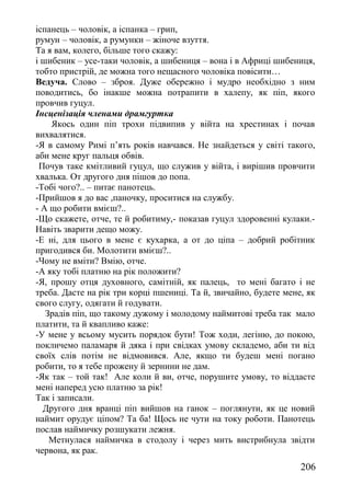 іспанець – чоловік, а іспанка – грип,
румун – чоловік, а румунки – жіноче взуття.
Та я вам, колего, більше того скажу:
і шибеник – усе-таки чоловік, а шибениця – вона і в Африці шибениця,
тобто пристрій, де можна того нещасного чоловіка повісити…
Ведуча. Слово – зброя. Дуже обережно і мудро необхідно з ним
поводитись, бо інакше можна потрапити в халепу, як піп, якого
провчив гуцул.
Інсценізація членами драмгуртка
Якось один піп трохи підвипив у війта на хрестинах і почав
вихвалятися.
-Я в самому Римі п’ять років навчався. Не знайдеться у світі такого,
аби мене круг пальця обвів.
Почув таке кмітливий гуцул, що служив у війта, і вирішив провчити
хвалька. От другого дня пішов до попа.
-Тобі чого?.. – питає панотець.
-Прийшов я до вас ,паночку, проситися на службу.
- А що робити вмієш?..
-Що скажете, отче, те й робитиму,- показав гуцул здоровенні кулаки.-
Навіть зварити дещо можу.
-Е ні, для цього в мене є кухарка, а от до ціпа – добрий робітник
пригодився би. Молотити вмієш?..
-Чому не вміти? Вмію, отче.
-А яку тобі платню на рік положити?
-Я, прошу отця духовного, самітній, як палець, то мені багато і не
треба. Дасте на рік три корці пшениці. Та й, звичайно, будете мене, як
свого слугу, одягати й годувати.
Зрадів піп, що такому дужому і молодому наймитові треба так мало
платити, та й квапливо каже:
-У мене у всьому мусить порядок бути! Тож ходи, легіню, до покою,
покличемо паламаря й дяка і при свідках умову складемо, аби ти від
своїх слів потім не відмовився. Але, якщо ти будеш мені погано
робити, то я тебе прожену й зернини не дам.
-Як так – той так! Але коли й ви, отче, порушите умову, то віддасте
мені наперед усю платню за рік!
Так і записали.
Другого дня вранці піп вийшов на ганок – поглянути, як це новий
наймит орудує ціпом? Та ба! Щось не чути на току роботи. Панотець
послав наймичку розшукати лежня.
Метнулася наймичка в стодолу і через мить вистрибнула звідти
червона, як рак.
206
 