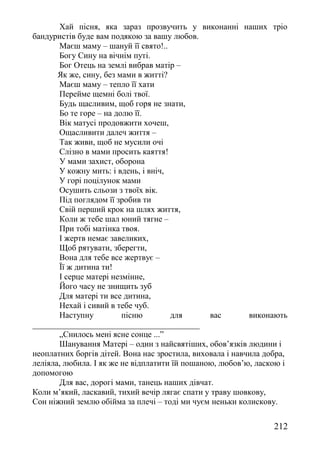 Хай пісня, яка зараз прозвучить у виконанні наших тріо
бандуристів буде вам подякою за вашу любов.
Маєш маму – шануй її свято!..
Богу Сину на вічнім путі.
Бог Отець на землі вибрав матір –
Як же, сину, без мами в житті?
Маєш маму – тепло її хати
Перейме щемні болі твої.
Будь щасливим, щоб горя не знати,
Бо те горе – на долю її.
Вік матусі продовжити хочеш,
Ощасливити далеч життя –
Так живи, щоб не мусили очі
Слізно в мами просить каяття!
У мами захист, оборона
У кожну мить: і вдень, і вніч,
У горі поцілунок мами
Осушить сльози з твоїх вік.
Під поглядом її зробив ти
Свій перший крок на шлях життя,
Коли ж тебе шал юний тягне –
При тобі матінка твоя.
І жертв немає завеликих,
Щоб рятувати, зберегти,
Вона для тебе все жертвує –
Її ж дитина ти!
І серце матері незмінне,
Його часу не знищить зуб
Для матері ти все дитина,
Нехай і сивий в тебе чуб.
Наступну пісню для вас виконають
________________________________________
„Снилось мені ясне сонце ...”
Шанування Матері – один з найсвятіших, обов’язків людини і
неоплатних боргів дітей. Вона нас зростила, виховала і навчила добра,
леліяла, любила. І як же не відплатити їй пошаною, любов’ю, ласкою і
допомогою
Для вас, дорогі мами, танець наших дівчат.
Коли м’який, ласкавий, тихий вечір лягає спати у траву шовкову,
Сон ніжний землю обійма за плечі – тоді ми чуєм неньки колискову.
212
 