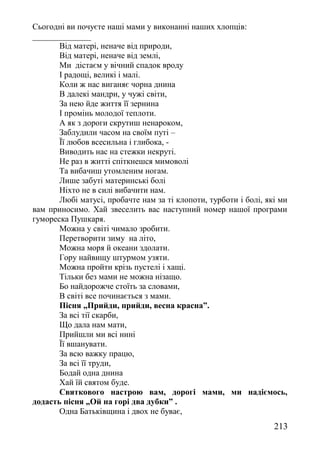 Сьогодні ви почуєте наші мами у виконанні наших хлопців:
______________
Від матері, неначе від природи,
Від матері, неначе від землі,
Ми дістаєм у вічний спадок вроду
І радощі, великі і малі.
Коли ж нас виганяє чорна днина
В далекі мандри, у чужі світи,
За нею йде життя її зернина
І промінь молодої теплоти.
А як з дороги скрутиш ненароком,
Заблудили часом на своїм путі –
Її любов всесильна і глибока, -
Виводить нас на стежки некруті.
Не раз в житті спіткнешся мимоволі
Та вибачиш утомленим ногам.
Лише забуті материнські болі
Ніхто не в силі вибачити нам.
Любі матусі, пробачте нам за ті клопоти, турботи і болі, які ми
вам приносимо. Хай звеселить вас наступний номер нашої програми
гумореска Пушкаря.
Можна у світі чимало зробити.
Перетворити зиму на літо,
Можна моря й океани здолати.
Гору найвищу штурмом узяти.
Можна пройти крізь пустелі і хащі.
Тільки без мами не можна нізащо.
Бо найдорожче стоїть за словами,
В світі все починається з мами.
Пісня „Прийди, прийди, весна красна”.
За всі тії скарби,
Що дала нам мати,
Прийшли ми всі нині
Її вшанувати.
За всю важку працю,
За всі її труди,
Бодай одна днина
Хай їй святом буде.
Святкового настрою вам, дорогі мами, ми надіємось,
додасть пісня „Ой на горі два дубки” .
Одна Батьківщина і двох не буває,
213
 